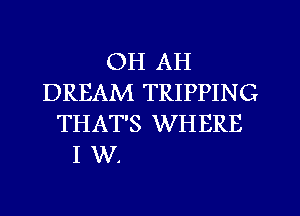 OH AH
DREAM TRIPPING
THAT'S WHERE

I W.