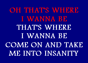 THAT'S WHERE
I WANNA BE

COME ON AND TAKE
ME INTO INSANITY