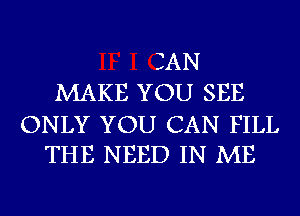 IAN
MAKE YOU SEE

ONLY YOU CAN FILL
THE NEED IN ME