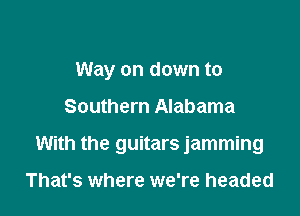 Way on down to

Southern Alabama

With the guitars jamming

That's where we're headed