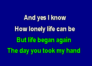 And yes I know
How lonely life can be

But life began again

The day you took my hand