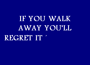 IF YOU WALK
AWAY YOU'LL

REGRET IT '