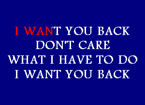 'T YOU BACK
DON'T CARE

WHAT I HAVE TO DO
I WANT YOU BACK