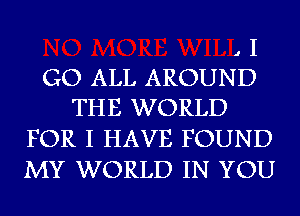 , I
GO ALL AROUND
THE WORLD

FOR I HAVE FOUND
MY WORLD IN YOU