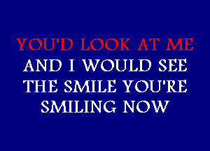 AND I WOULD SEE

THE SMILE YOU'RE
SMILING NOW