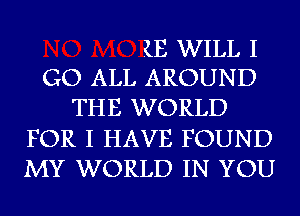 1E WILL I
GO ALL AROUND

THE WORLD
FOR I HAVE FOUND
MY WORLD IN YOU