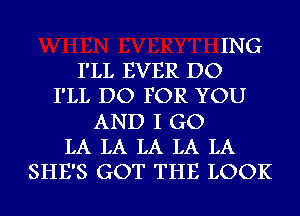 ING
I'LL EVER DO
I'LL DO FOR YOU
AND I GO
LA LA LA LA LA
SHE'S GOT THE LOOK