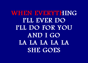 iING
I'LL EVER DO
I'LL DO FOR YOU
AND I GO
LA LA LA LA LA

SHE GOES l