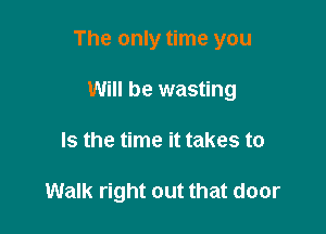 The only time you

Will be wasting
Is the time it takes to

Walk right out that door
