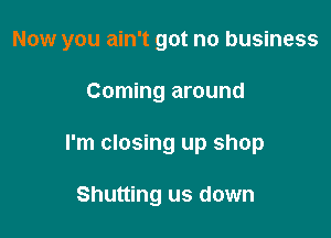 Now you ain't got no business

Coming around
I'm closing up shop

Shutting us down