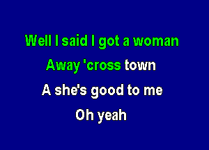 Well I said I got a woman

Away 'cross town
A she's good to me
Oh yeah