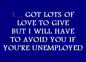 GOT LOTS OF
LOVE TO GIVE
BUT I WILL HAVE
TO AVOID YOU IF
YOU'RE UNEMPLOYED