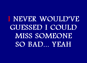 NEVER WOULD'VE
GUESSED I COULD
MISS SOMEONE
SO BAD... YEAH