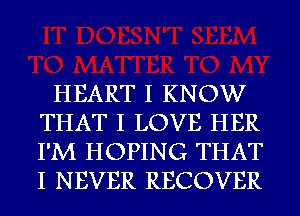 HEART I KNOW
THAT I LOVE HER
I'M HOPING THAT
I NEVER RECOVER