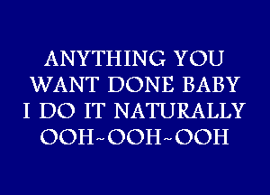 ANYTHING YOU
WANT DONE BABY
I DO IT NATURALLY

OOHmOOHmOOH