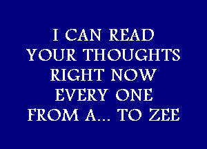 I CAN READ
YOUR THOUGHTS
RIGHT NOW
EVERY ONE
FROM A... TO ZEE