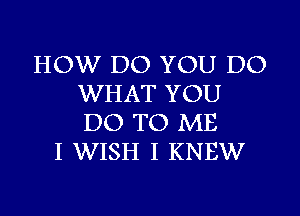 HOW DO YOU DO
WHAT YOU
DO TO ME

I WISH I KNEW