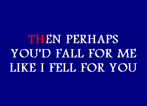 EN PERHAPS
YOU'D FALL FOR ME
LIKE I FELL FOR YOU