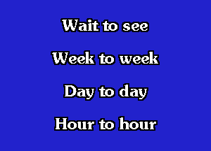 Wait to see

Week to week

Day to day

Hour to hour