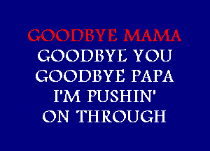 GOODBYE YOU
GOODBYE PAPA
I'M PUSHIN'
ON THROUGH

g