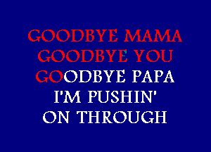 ODBYE PAPA
I'M PUSHIN'
ON THROUGH