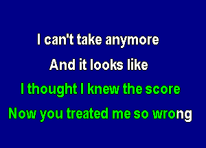 I can't take anymore

And it looks like
lthought I knew the score

Now you treated me so wrong