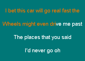 I bet this car will go real fast the
Wheels might even drive me past
The places that you said

I'd never go oh
