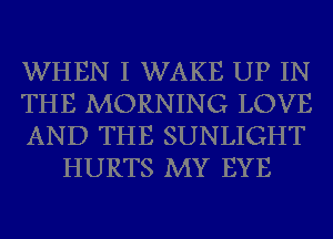 WHEN I WAKE UP IN

THE MORNING LOVE

AND THE SUNLIGHT
HURTS MY EYE