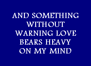 AND SOMETHING
WITHOUT
WARNING LOVE
BEARS HEAVY
ON MY MIND