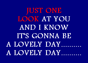 AT YOU
AND I KNOW
IT'S GONNA BE
A LOVELY DAY ..........
A LOVELY DAY ..........