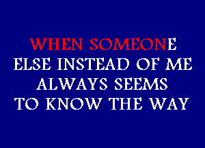 E
ELSE INSTEAD OF ME
ALWAYS SEEMS
TO KNOW THE WAY