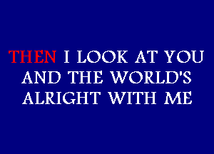 I LOOK AT YOU
AND THE WORLD'S
ALRIGHT WITH ME