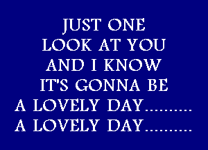 JUST ONE
LOOK AT YOU
AND I KNOW
IT'S GONNA BE

A LOVELY DAY ..........
A LOVELY DAY ..........