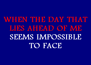 SEEMS IMPOSSIBLE
TO FACE