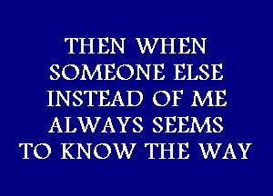 THEN WHEN
SOMEONE ELSE
INSTEAD OF ME
ALWAYS SEEMS

TO KNOW THE WAY