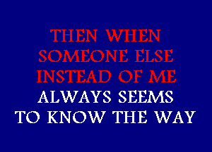 ALWAYS SEEMS
TO KNOW THE WAY