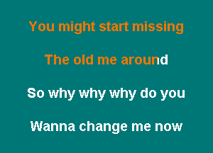 You might start missing

The old me around

So why why why do you

Wanna change me now