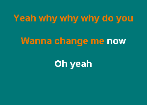 Yeah why why why do you

Wanna change me now

Oh yeah