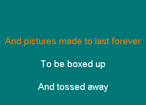 And pictures made to last forever

To be boxed up

And tossed away