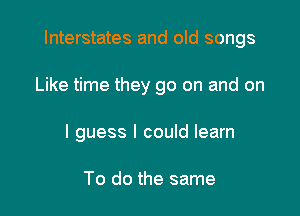 Interstates and old songs

Like time they go on and on

I guess I could learn

To do the same