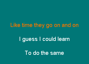 Like time they go on and on

I guess I could learn

To do the same