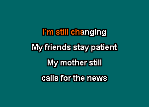 I'm still changing

My friends stay patient

My mother still

calls for the news