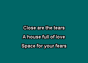 Close are the tears

A house full oflove

Space for your fears