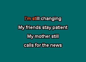 I'm still changing

My friends stay patient

My mother still

calls for the news
