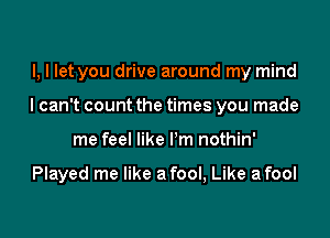 I, I let you drive around my mind

I can't count the times you made

me feel like I'm nothin'

Played me like a fool, Like a fool