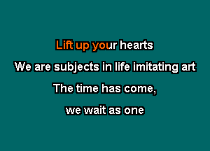 Lift up your hearts

We are subjects in life imitating art

The time has come,

we wait as one