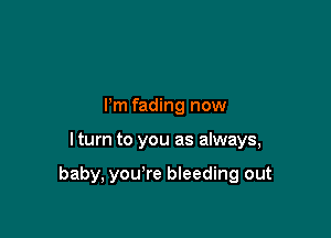 Pm fading now

I turn to you as always,

baby, you're bleeding out