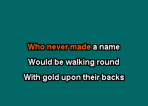 Who never made a name

Would be walking round

With gold upon their backs