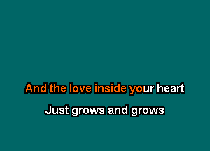 And the love inside your heart

Just grows and grows