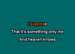 lsuppose

That it's something only me

And heaven knows